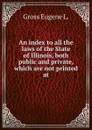 An index to all the laws of the State of Illinois, both public and private, which are not printed at - Gross Eugene L.