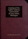 Catalog of the Ladies. Library Association of Ann Arbor, Michigan - Arbor (Mich.) Ladies' Library Associat