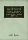 La verite sur Jeanne d.Arc: refutation des theories d.Anatole France, Thalamas, H. Berenger, etc. : (French Edition) - Léon Denis