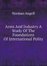 Arms And Industry A Study Of The Foundations Of International Polity - Norman Angell