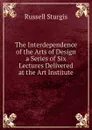 The Interdependence of the Arts of Design a Series of Six Lectures Delivered at the Art Institute - Russell Sturgis