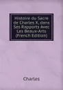 Histoire du Sacre de Charles X, dans Ses Rapports Avec Les Beaux-Arts (French Edition) - Charles