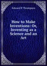 How to Make Inventions: Or, Inventing as a Science and an Art - Edward P. Thompson