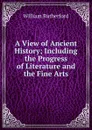 A View of Ancient History; Including the Progress of Literature and the Fine Arts - William Rutherford