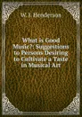 What is Good Music.: Suggestions to Persons Desiring to Cultivate a Taste in Musical Art - W. J. Henderson