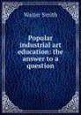 Popular industrial art education: the answer to a question - Walter Smith