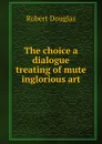 The choice a dialogue treating of mute inglorious art - Robert Douglas