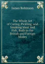 The Whole Art of Curing, Pickling, and Smoking Meat and Fish, Both in the British and Forrign Modes - James Robinson