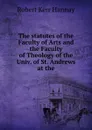 The statutes of the Faculty of Arts and the Faculty of Theology of the Univ. of St. Andrews at the - Robert Kerr Hannay