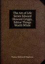 The Art of Life Series Edward Howard Griggs, Editor Things Worth While. - Thomas Wentworth Higginson