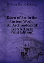 Dawn of Art in the Ancient World: An Archaeological Sketch (Large Print Edition) - Conway William Martin