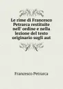 Le rime di Francesco Petrarca restituite nell. ordine e nella lezione del testo originario sugli aut - Francesco Petrarca