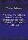 A plea for the Catholic claims: a sermon, preached at the chapel in Essex Street, March 10, 1813. B - Thomas Belsham