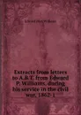 Extracts from letters to A.B.T. from Edward P. Williams, during his service in the civil war, 1862-1 - Edward Peet Williams