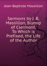Sermons by J. B. Massillon, Bishop of Clermont. To Which is Prefixed, the Life of the Author - Jean-Baptiste Massillon