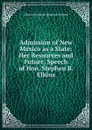 Admission of New Mexico as a State: Her Resources and Future, Speech of Hon. Stephen B. Elkins - Elkins Stephen B. (Stephen Benton)