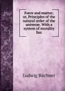 Force and matter; or, Principles of the natural order of the universe. With a system of morality bas - Ludwig Büchner