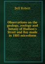 Observations on the geology, zoology and botany of Hudson.s Strait and Bay made in 1885 microform - Robert Bell