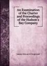 An Examination of the Charter and Proceedings of the Hudson.s Bay Company - James Edward Fitzgerald