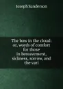 The bow in the cloud: or, words of comfort for those in bereavement, sickness, sorrow, and the vari - Joseph Sanderson