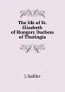 The life of St. Elizabeth of Hungary Duchess of Thuringia - J. Sadlier