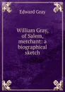 William Gray, of Salem, merchant: a biographical sketch - Edward Gray
