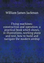 Flying machines: construction and operation; a practical book which shows, in illustrations, working plans and text, how to build and navigate the modern airship - William James Jackman