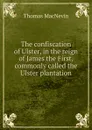 The confiscation of Ulster, in the reign of James the First, commonly called the Ulster plantation - Thomas MacNevin