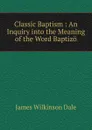 Classic Baptism : An Inquiry into the Meaning of the Word Baptizo - James Wilkinson Dale