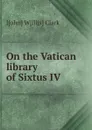 On the Vatican library of Sixtus IV - J[ohn] W[illis] Clark