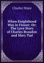 When Knighthood Was in Flower: Or; The Love Story of Charles Brandon and Mary Tud - Charles Major