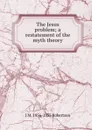 The Jesus problem; a restatement of the myth theory - J M. 1856-1933 Robertson