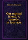 Our mutual friend. A comedy, in four acts - Harriette Shattuck