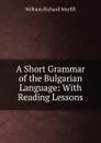 A Short Grammar of the Bulgarian Language: With Reading Lessons - William Richard Morfill