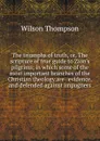 The triumphs of truth, or, The scripture of true guide to Zion.s pilgrims; in which some of the most important branches of the Christian theology are . evidence, and defended against impugners - Wilson Thompson