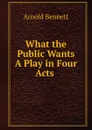 What the Public Wants A Play in Four Acts . - E. A. Bennett