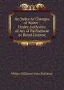 An Index to Changes of Name : Under Authority of Act of Parliament or Royal License - William Phillimore Watts Phillimore