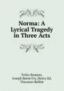 Norma: A Lyrical Tragedy in Three Acts - Felice Romani, Joseph Reese Fry, Henry Ed, Vincenzo Bellini