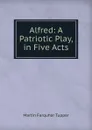 Alfred: A Patriotic Play, in Five Acts - Martin Farquhar Tupper