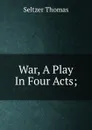 War, A Play In Four Acts; - Seltzer Thomas