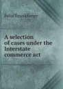 A selection of cases under the Interstate commerce act - Felix Frankfurter