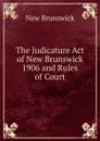 The Judicature Act of New Brunswick 1906 and Rules of Court - New Brunswick