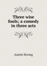 Three wise fools; a comedy in three acts - Austin Strong