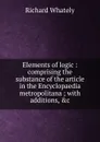 Elements of logic : comprising the substance of the article in the Encyclopaedia metropolitana ; with additions, .c. - Richard Whately
