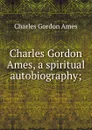 Charles Gordon Ames, a spiritual autobiography; - Charles Gordon Ames