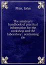The amateur.s handbook of practical information for the workshop and the laboratory : containing cle - John Phin