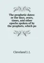 The prophetic dates: or the days, years, times, and other epochs spoken of by the prophets, which po - Cleveland J. J.