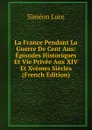 La France Pendant La Guerre De Cent Ans: Episodes Historiques Et Vie Privee Aux XIV Et Xvemes Siecles (French Edition) - Siméon Luce