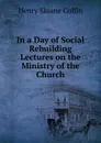 In a Day of Social Rebuilding  Lectures on the Ministry of the Church - Henry Sloane Coffin