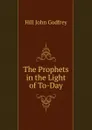 The Prophets in the Light of To-Day. - Hill John Godfrey